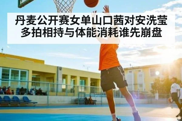 丹麦公开赛女单山口茜对安洗莹多拍相持与体能消耗谁先崩盘